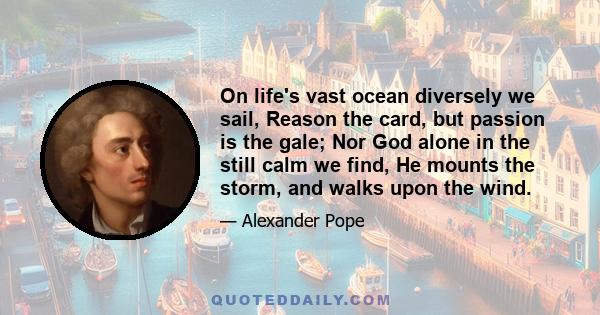 On life's vast ocean diversely we sail, Reason the card, but passion is the gale; Nor God alone in the still calm we find, He mounts the storm, and walks upon the wind.