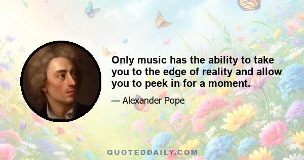 Only music has the ability to take you to the edge of reality and allow you to peek in for a moment.