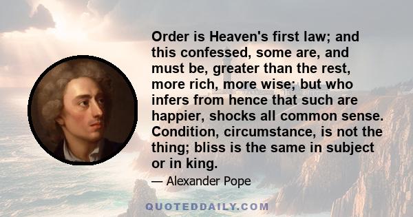 Order is Heaven's first law; and this confessed, some are, and must be, greater than the rest, more rich, more wise; but who infers from hence that such are happier, shocks all common sense. Condition, circumstance, is