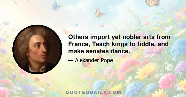 Others import yet nobler arts from France, Teach kings to fiddle, and make senates dance.