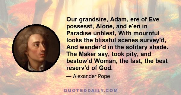 Our grandsire, Adam, ere of Eve possesst, Alone, and e'en in Paradise unblest, With mournful looks the blissful scenes survey'd, And wander'd in the solitary shade. The Maker say, took pity, and bestow'd Woman, the