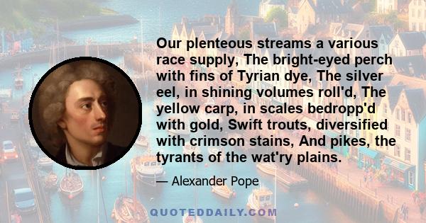 Our plenteous streams a various race supply, The bright-eyed perch with fins of Tyrian dye, The silver eel, in shining volumes roll'd, The yellow carp, in scales bedropp'd with gold, Swift trouts, diversified with