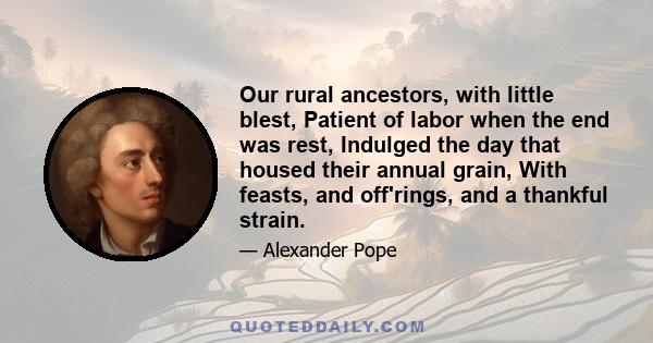 Our rural ancestors, with little blest, Patient of labor when the end was rest, Indulged the day that housed their annual grain, With feasts, and off'rings, and a thankful strain.