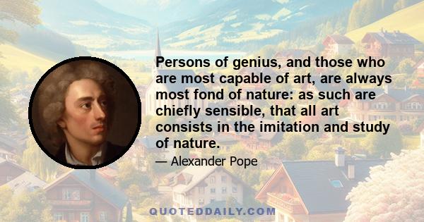 Persons of genius, and those who are most capable of art, are always most fond of nature: as such are chiefly sensible, that all art consists in the imitation and study of nature.