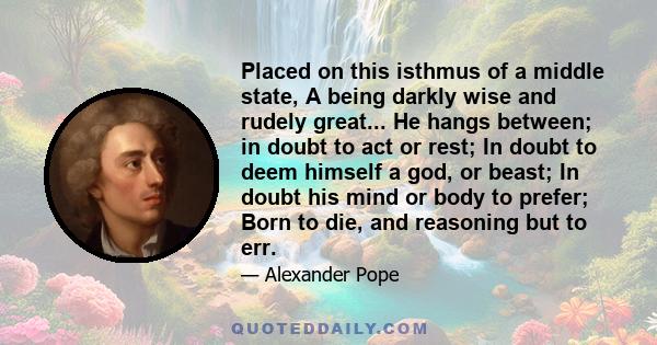 Placed on this isthmus of a middle state, A being darkly wise and rudely great... He hangs between; in doubt to act or rest; In doubt to deem himself a god, or beast; In doubt his mind or body to prefer; Born to die,