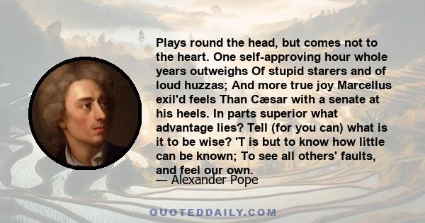 Plays round the head, but comes not to the heart. One self-approving hour whole years outweighs Of stupid starers and of loud huzzas; And more true joy Marcellus exil'd feels Than Cæsar with a senate at his heels. In