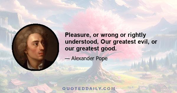 Pleasure, or wrong or rightly understood, Our greatest evil, or our greatest good.