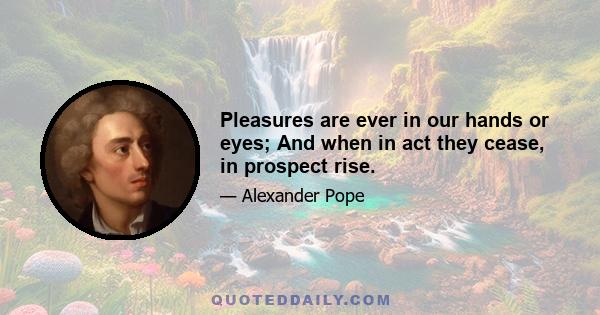 Pleasures are ever in our hands or eyes; And when in act they cease, in prospect rise.