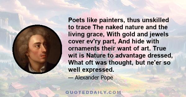 Poets like painters, thus unskilled to trace The naked nature and the living grace, With gold and jewels cover ev'ry part, And hide with ornaments their want of art. True wit is Nature to advantage dressed, What oft was 