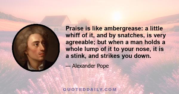 Praise is like ambergrease: a little whiff of it, and by snatches, is very agreeable; but when a man holds a whole lump of it to your nose, it is a stink, and strikes you down.