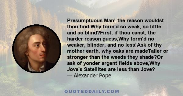 Presumptuous Man! the reason wouldst thou find,Why form'd so weak, so little, and so blind?First, if thou canst, the harder reason guess,Why form'd no weaker, blinder, and no less!Ask of thy mother earth, why oaks are