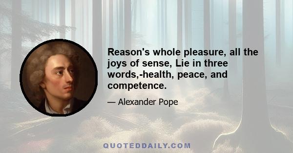 Reason's whole pleasure, all the joys of sense, Lie in three words,-health, peace, and competence.