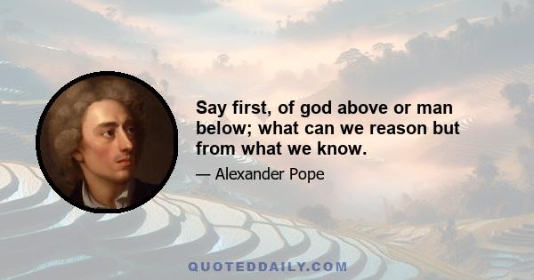 Say first, of god above or man below; what can we reason but from what we know.