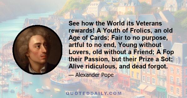 See how the World its Veterans rewards! A Youth of Frolics, an old Age of Cards; Fair to no purpose, artful to no end, Young without Lovers, old without a Friend; A Fop their Passion, but their Prize a Sot; Alive