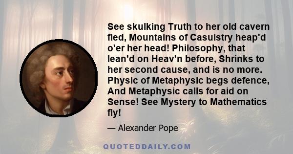 See skulking Truth to her old cavern fled, Mountains of Casuistry heap'd o'er her head! Philosophy, that lean'd on Heav'n before, Shrinks to her second cause, and is no more. Physic of Metaphysic begs defence, And