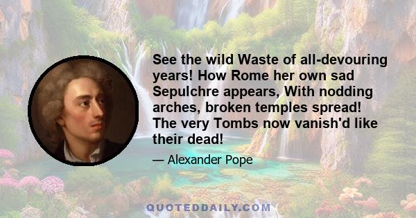 See the wild Waste of all-devouring years! How Rome her own sad Sepulchre appears, With nodding arches, broken temples spread! The very Tombs now vanish'd like their dead!