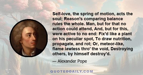 Self-love, the spring of motion, acts the soul; Reason's comparing balance rules the whole. Man, but for that no action could attend, And, but for this, were active to no end: Fix'd like a plant on his peculiar spot, To 