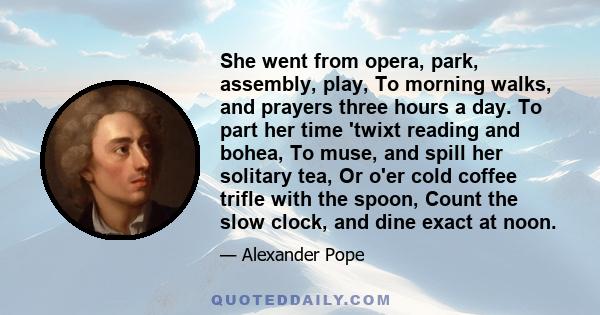 She went from opera, park, assembly, play, To morning walks, and prayers three hours a day. To part her time 'twixt reading and bohea, To muse, and spill her solitary tea, Or o'er cold coffee trifle with the spoon,