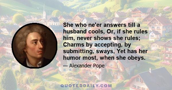 She who ne'er answers till a husband cools, Or, if she rules him, never shows she rules; Charms by accepting, by submitting, sways, Yet has her humor most, when she obeys.