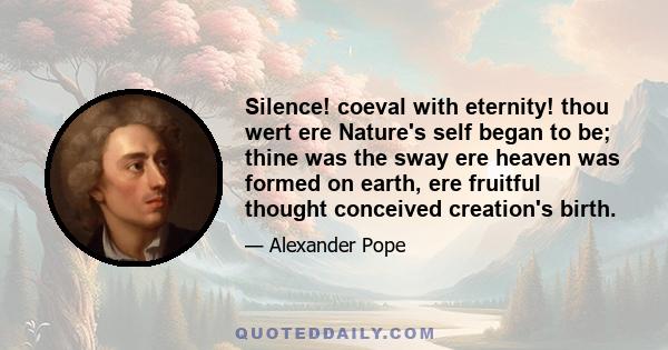 Silence! coeval with eternity! thou wert ere Nature's self began to be; thine was the sway ere heaven was formed on earth, ere fruitful thought conceived creation's birth.