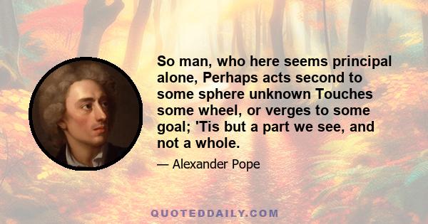 So man, who here seems principal alone, Perhaps acts second to some sphere unknown Touches some wheel, or verges to some goal; 'Tis but a part we see, and not a whole.