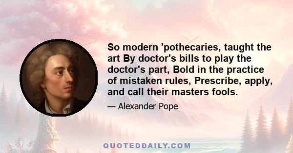 So modern 'pothecaries, taught the art By doctor's bills to play the doctor's part, Bold in the practice of mistaken rules, Prescribe, apply, and call their masters fools.