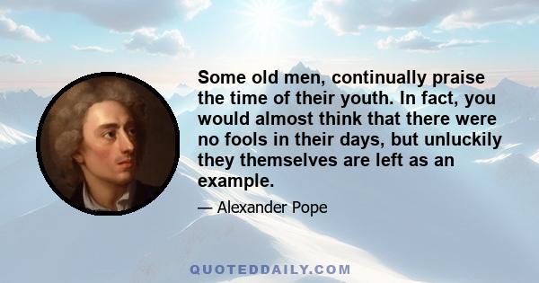 Some old men, continually praise the time of their youth. In fact, you would almost think that there were no fools in their days, but unluckily they themselves are left as an example.