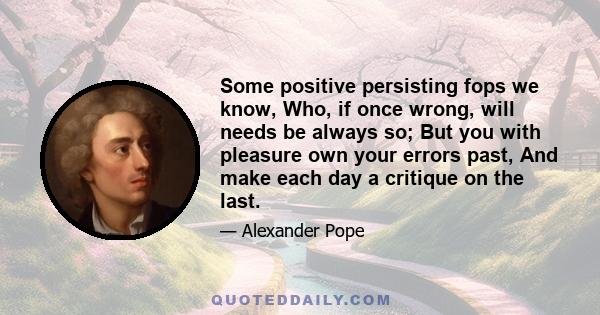 Some positive persisting fops we know, Who, if once wrong, will needs be always so; But you with pleasure own your errors past, And make each day a critique on the last.