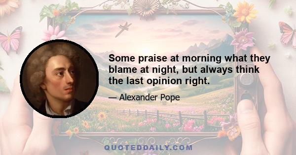 Some praise at morning what they blame at night, but always think the last opinion right.