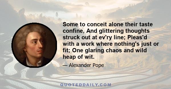 Some to conceit alone their taste confine, And glittering thoughts struck out at ev'ry line; Pleas'd with a work where nothing's just or fit; One glaring chaos and wild heap of wit.