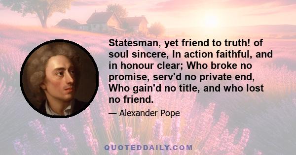 Statesman, yet friend to truth! of soul sincere, In action faithful, and in honour clear; Who broke no promise, serv'd no private end, Who gain'd no title, and who lost no friend.