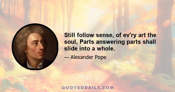 Still follow sense, of ev'ry art the soul, Parts answering parts shall slide into a whole.