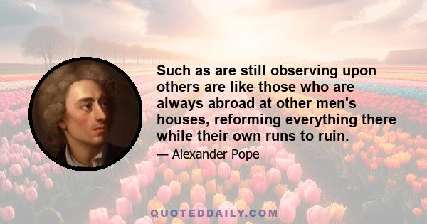 Such as are still observing upon others are like those who are always abroad at other men's houses, reforming everything there while their own runs to ruin.