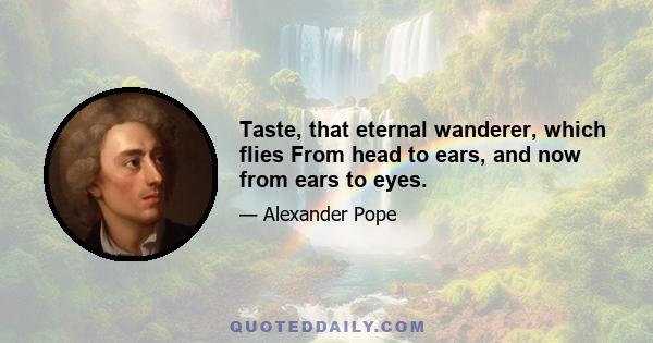 Taste, that eternal wanderer, which flies From head to ears, and now from ears to eyes.