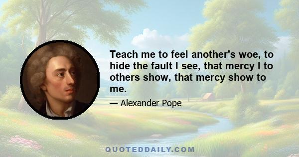 Teach me to feel another's woe, to hide the fault I see, that mercy I to others show, that mercy show to me.