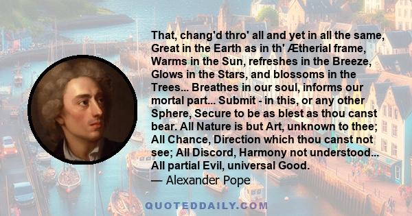 That, chang'd thro' all and yet in all the same, Great in the Earth as in th' Ætherial frame, Warms in the Sun, refreshes in the Breeze, Glows in the Stars, and blossoms in the Trees... Breathes in our soul, informs our 