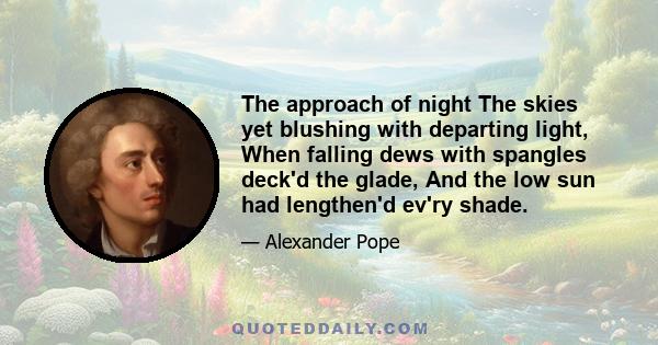 The approach of night The skies yet blushing with departing light, When falling dews with spangles deck'd the glade, And the low sun had lengthen'd ev'ry shade.