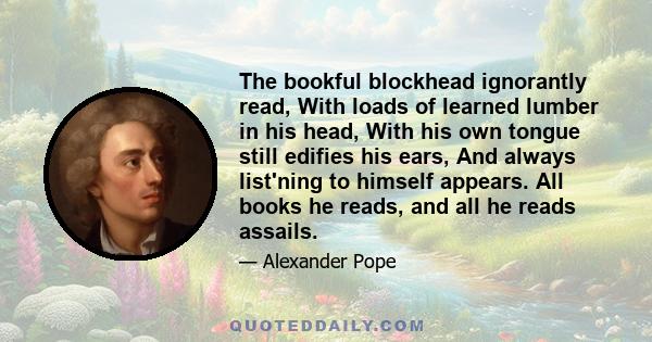 The bookful blockhead ignorantly read, With loads of learned lumber in his head, With his own tongue still edifies his ears, And always list'ning to himself appears. All books he reads, and all he reads assails.