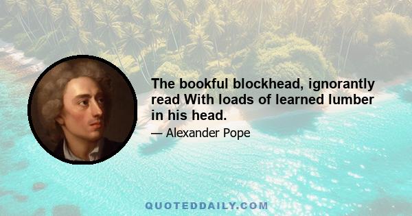 The bookful blockhead, ignorantly read With loads of learned lumber in his head.