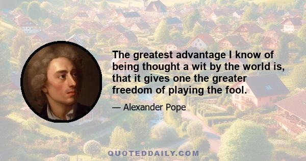 The greatest advantage I know of being thought a wit by the world is, that it gives one the greater freedom of playing the fool.