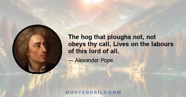 The hog that ploughs not, not obeys thy call, Lives on the labours of this lord of all.