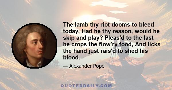 The lamb thy riot dooms to bleed today, Had he thy reason, would he skip and play? Pleas'd to the last he crops the flow'ry food, And licks the hand just rais'd to shed his blood.