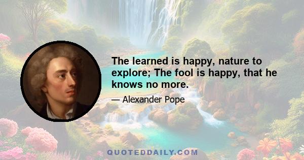 The learned is happy, nature to explore; The fool is happy, that he knows no more.