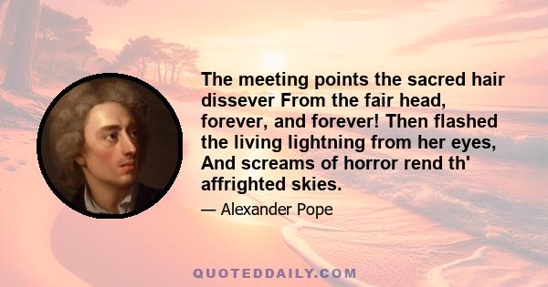 The meeting points the sacred hair dissever From the fair head, forever, and forever! Then flashed the living lightning from her eyes, And screams of horror rend th' affrighted skies.