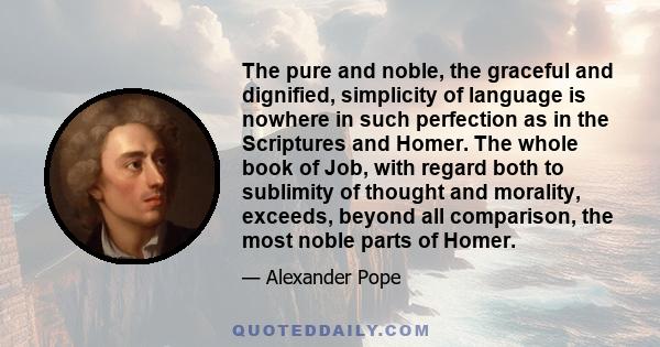 The pure and noble, the graceful and dignified, simplicity of language is nowhere in such perfection as in the Scriptures and Homer. The whole book of Job, with regard both to sublimity of thought and morality, exceeds, 