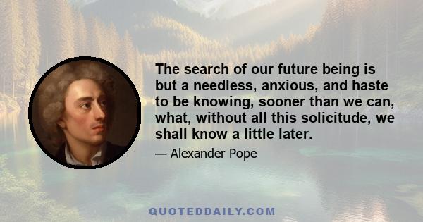 The search of our future being is but a needless, anxious, and haste to be knowing, sooner than we can, what, without all this solicitude, we shall know a little later.