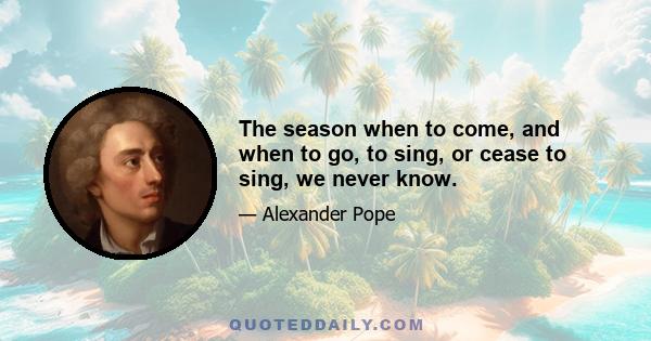 The season when to come, and when to go, to sing, or cease to sing, we never know.