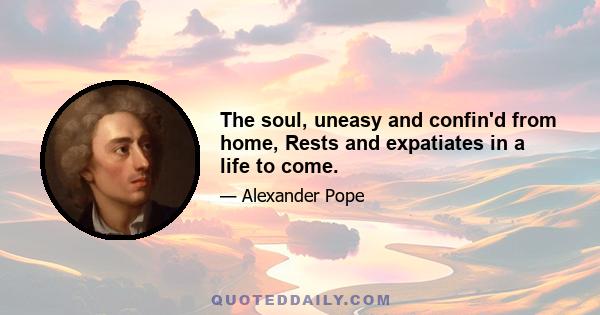 The soul, uneasy and confin'd from home, Rests and expatiates in a life to come.