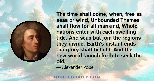 The time shall come, when, free as seas or wind, Unbounded Thames shall flow for all mankind, Whole nations enter with each swelling tide, And seas but join the regions they divide; Earth's distant ends our glory shall