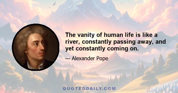 The vanity of human life is like a river, constantly passing away, and yet constantly coming on.